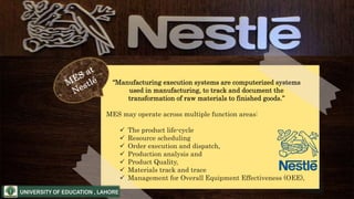 “Manufacturing execution systems are computerized systems
used in manufacturing, to track and document the
transformation of raw materials to finished goods.”
MES may operate across multiple function areas:
 The product life-cycle
 Resource scheduling
 Order execution and dispatch,
 Production analysis and
 Product Quality,
 Materials track and trace
 Management for Overall Equipment Effectiveness (OEE),
 