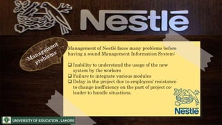 Management of Nestlé faces many problems before
having a sound Management Information System:
 Inability to understand the usage of the new
system by the workers
 Failure to integrate various modules
 Delay in the project due to employees’ resistance
to change inefficiency on the part of project co-
leader to handle situations.
 