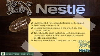  Involvement of right individuals from the beginning
 Avoid heavy customization
 Defining the business goals of the project and then
create a timeline
 Time should be spent evaluating the business process
re-engineering that will be done in conjunction with
an ERP implementation.
 Training to employees throughout the project
 