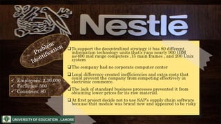 To support the decentralized strategy it has 80 different
information technology units that’s runs nearly 900 IBM
as/400 mid range computers ,15 main frames , and 200 Unix
system
The company had no corporate computer center
Local difference created inefficiencies and extra costs that
could prevent the company from competing effectively in
electronic commerce.
The lack of standard business processes prevented it from
obtaining lower prices for its raw material.
At first project decide not to use SAP’s supply chain software
because that module was brand new and appeared to be risky
 Employees: 2,30,000
 Facilities: 500
 Countries: 80
 