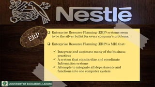  Enterprise Resource Planning (ERP) systems seem
to be the silver bullet for every company’s problems.
 Enterprise Resource Planning (ERP) is MIS that:
 Integrate and automate many of the business
practices
 A system that standardize and coordinate
Information systems
 Attempts to integrate all departments and
functions into one computer system
 