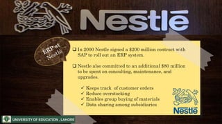  In 2000 Nestle signed a $200 million contract with
SAP to roll out an ERP system.
 Nestle also committed to an additional $80 million
to be spent on consulting, maintenance, and
upgrades.
 Keeps track of customer orders
 Reduce overstocking
 Enables group buying of materials
 Data sharing among subsidiaries
 