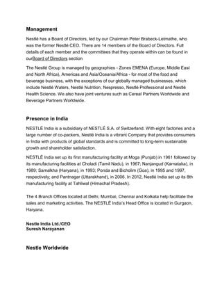 Management
Nestlé has a Board of Directors, led by our Chairman Peter Brabeck-Letmathe, who
was the former Nestlé CEO. There are 14 members of the Board of Directors. Full
details of each member and the committees that they operate within can be found in
ourBoard of Directors section.
The Nestlé Group is managed by geographies - Zones EMENA (Europe, Middle East
and North Africa), Americas and Asia/Oceania/Africa - for most of the food and
beverage business, with the exceptions of our globally managed businesses, which
include Nestlé Waters, Nestlé Nutrition, Nespresso, Nestlé Professional and Nestlé
Health Science. We also have joint ventures such as Cereal Partners Worldwide and
Beverage Partners Worldwide.
Presence in India
NESTLÉ India is a subsidiary of NESTLÉ S.A. of Switzerland. With eight factories and a
large number of co-packers, Nestlé India is a vibrant Company that provides consumers
in India with products of global standards and is committed to long-term sustainable
growth and shareholder satisfaction.
NESTLÉ India set up its first manufacturing facility at Moga (Punjab) in 1961 followed by
its manufacturing facilities at Choladi (Tamil Nadu), in 1967; Nanjangud (Karnataka), in
1989; Samalkha (Haryana), in 1993; Ponda and Bicholim (Goa), in 1995 and 1997,
respectively; and Pantnagar (Uttarakhand), in 2006. In 2012, Nestlé India set up its 8th
manufacturing facility at Tahliwal (Himachal Pradesh).
The 4 Branch Offices located at Delhi, Mumbai, Chennai and Kolkata help facilitate the
sales and marketing activities. The NESTLÉ India’s Head Office is located in Gurgaon,
Haryana.
Nestle India Ltd./CEO
Suresh Narayanan
Nestle Worldwide
 