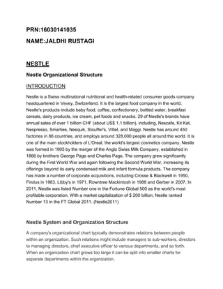 PRN:16030141035
NAME:JALDHI RUSTAGI
NESTLE
Nestle Organizational Structure
INTRODUCTION
Nestle is a Swiss multinational nutritional and health-related consumer goods company
headquartered in Vevey, Switzerland. It is the largest food company in the world.
Nestle's products include baby food, coffee, confectionery, bottled water, breakfast
cereals, dairy products, ice cream, pet foods and snacks. 29 of Nestle's brands have
annual sales of over 1 billion CHF (about US$ 1.1 billion), including, Nescafe, Kit Kat,
Nespresso, Smarties, Nesquik, Stouffer's, Vittel, and Maggi. Nestle has around 450
factories in 86 countries, and employs around 328,000 people all around the world. It is
one of the main stockholders of L'Oreal, the world's largest cosmetics company. Nestle
was formed in 1905 by the merger of the Anglo Swiss Milk Company, established in
1866 by brothers George Page and Charles Page. The company grew significantly
during the First World War and again following the Second World War, increasing its
offerings beyond its early condensed milk and infant formula products. The company
has made a number of corporate acquisitions, including Crosse & Blackwell in 1950,
Findus in 1963, Libby's in 1971, Rowntree Mackintosh in 1988 and Gerber in 2007. In
2011, Nestle was listed Number one in the Fortune Global 500 as the world's most
profitable corporation. With a market capitalization of $ 200 billion, Nestle ranked
Number 13 in the FT Global 2011. (Nestle2011)
Nestle System and Organization Structure
A company's organizational chart typically demonstrates relations between people
within an organization. Such relations might include managers to sub-workers, directors
to managing directors, chief executive officer to various departments, and so forth.
When an organization chart grows too large it can be split into smaller charts for
separate departments within the organization.
 