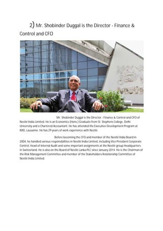 2)Mr. Shobinder Duggal is the Director - Finance &
Control and CFO
Mr. Shobinder Duggal is the Director - Finance & Control and CFO of
Nestlé India Limited. He is an Economics (Hons.) Graduate from St. Stephens College, Delhi
University and a Chartered Accountant. He has attended the Executive Development Program at
IMD, Lausanne. He has 29 years of work experience with Nestlé.
Before becoming the CFO and member of the Nestlé India Board in
2004, he handled various responsibilities in Nestlé India Limited, including Vice President Corporate
Control, Head of Internal Audit and some important assignments at the Nestlé group Headquarters
in Switzerland. He is also on the Board of Nestlé Lanka PLC since January 2014. He is the Chairman of
the Risk Management Committee and member of the Stakeholders Relationship Committee of
Nestlé India Limited.
 