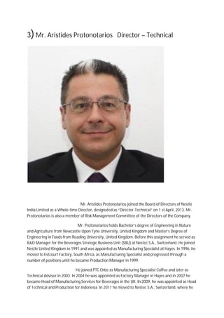 3)Mr. Aristides Protonotarios Director – Technical
Mr. Aristides Protonotarios joined the Board of Directors of Nestlé
India Limited as a Whole-time Director, designated as “Director-Technical” on 1 st April, 2013. Mr.
Protonotarios is also a member of Risk Management Committee of the Directors of the Company.
Mr. Protonotarios holds Bachelor’s degree of Engineering in Nature
and Agriculture from Newcastle Upon Tyne University, United Kingdom and Master’s Degree of
Engineering in Foods from Reading University, United Kingdom. Before this assignment he served as
R&D Manager for the Beverages Strategic Business Unit (SBU) at Nestec S.A., Switzerland. He joined
Nestle United Kingdom in 1991 and was appointed as Manufacturing Specialist at Hayes. In 1996, he
moved to Estcourt Factory, South Africa, as Manufacturing Specialist and progressed through a
number of positions until he became Production Manager in 1999.
He joined PTC Orbe as Manufacturing Specialist Coffee and later as
Technical Advisor in 2003. In 2004 he was appointed as Factory Manager in Hayes and in 2007 he
became Head of Manufacturing Services for Beverages in the UK. In 2009, he was appointed as Head
of Technical and Production for Indonesia. In 2011 he moved to Nestec S.A., Switzerland, where he
 