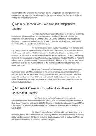 established the R&D function in the Beverages SBU. He is responsible for, amongst others, the
management and conduct of the with respect to the technical areas of the Company including all
existing and future factory locations.
4)Mr. R. V. Kanoria Non-Executive and Independent
Director
Mr. Rajya Vardhan Kanoria joined the Board of Directors of Nestlé India
Limited as an Independent Non-Executive Director on 13th May, 2014 to hold office for five
consecutive years for a term up to 12th May, 2019. Mr. Kanoria is Chairman of Nomination and
Remuneration Committee and also member of Audit Committee; and Stakeholders Relationship
Committee of the Board of Directors of the Company.
Mr. Kanoria is one of India’s leading Industrialists. He is Promoter and
CMD of Kanoria Chemicals. He is an MBA (Hons.) from IMD, Switzerland. He has been instrumental
in influencing trade policy both at the national and global level and has over four decades of
experience in the chemicals, textiles and jute industries. He has contributed to Industry and Society
immensely. He has occupied various offices in Industry Associations including the office of President
of Federation of Indian Chambers of Commerce and Industry (FICCI) in 2012-13. He has also Chaired,
Commission on Trade and Investment Policy of the International Chamber of Commerce, Paris
during 2008 – 2011.
He has been Chairman of Confederation of Indian Textile Industry and
Chairman of Indian Jute Mills’ Association. He has served on various Government Committees
particularly on trade and investment. He has been awarded with “Swiss Ambassador’s Award for
Leadership and Business Ethics, 2013” and bestowed with the Distinction of Commander of the
Order of Leopold II by the King of Belgium for his contribution to the development of business ties
between India and Belgium.
5)Mr. Ashok Kumar Mahindra Non-Executive and
Independent Director
Mr. Ashok Kumar Mahindra has been a Non-Executive &
Independent Director of Nestle India Ltd, since April 21, 2011. Mr. Mahindra served as a Director of
Hero Honda Finlease Ltd until July 26, 2005. Mr. Mahindra retired as the Managing Partner of M/s A.
F. Ferguson & Co., a leading Audit Firm and as the Co-Chairman of Deloitte, Haskins and Sells in
March, 2008.
Mr. Mahindra holds Bachelor’s degree in Arts and Master’s degree in
Philosophy, Politics and Economics from the University of Oxford. He is a fellow member of Institute
of Chartered Accountants of India and Institute of Chartered Accountants in England and Wales and
also an associate member of Institute of Taxation in England.
 
