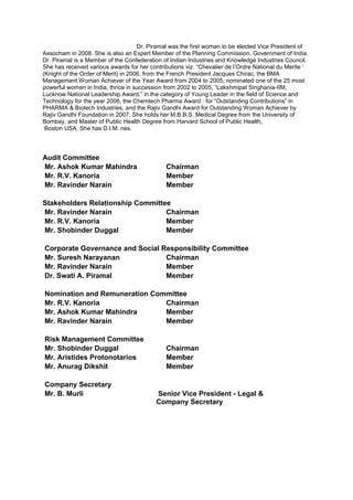 Dr. Piramal was the first woman to be elected Vice President of
Assocham in 2008. She is also an Expert Member of the Planning Commission, Government of India.
Dr. Piramal is a Member of the Confederation of Indian Industries and Knowledge Industries Council.
She has received various awards for her contributions viz. “Chevalier de l’Ordre National du Merite ‘
(Knight of the Order of Merit) in 2006, from the French President Jacques Chirac, the BMA
Management Woman Achiever of the Year Award from 2004 to 2005, nominated one of the 25 most
powerful women in India, thrice in succession from 2002 to 2005, “Lakshmipat Singhania-IIM,
Lucknow National Leadership Award,” in the category of Young Leader in the field of Science and
Technology for the year 2006, the Chemtech Pharma Award : for “Outstanding Contributions” in
PHARMA & Biotech Industries, and the Rajiv Gandhi Award for Outstanding Woman Achiever by
Rajiv Gandhi Foundation in 2007. She holds her M.B.B.S. Medical Degree from the University of
Bombay, and Master of Public Health Degree from Harvard School of Public Health,
Boston USA. She has D.I.M. nes.
Audit Committee
Mr. Ashok Kumar Mahindra Chairman
Mr. R.V. Kanoria Member
Mr. Ravinder Narain Member
Stakeholders Relationship Committee
Mr. Ravinder Narain Chairman
Mr. R.V. Kanoria Member
Mr. Shobinder Duggal Member
Corporate Governance and Social Responsibility Committee
Mr. Suresh Narayanan Chairman
Mr. Ravinder Narain Member
Dr. Swati A. Piramal Member
Nomination and Remuneration Committee
Mr. R.V. Kanoria Chairman
Mr. Ashok Kumar Mahindra Member
Mr. Ravinder Narain Member
Risk Management Committee
Mr. Shobinder Duggal Chairman
Mr. Aristides Protonotarios Member
Mr. Anurag Dikshit Member
Company Secretary
Mr. B. Murli Senior Vice President - Legal &
Company Secretary
 