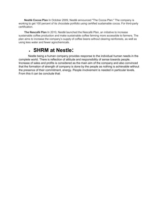 Nestlé Cocoa Plan In October 2009, Nestlé announced "The Cocoa Plan." The company is
working to get 100 percent of its chocolate portfolio using certified sustainable cocoa. For third-party
certification.
The Nescafé Plan In 2010, Nestlé launched the Nescafé Plan, an initiative to increase
sustainable coffee production and make sustainable coffee farming more accessible to farmers. The
plan aims to increase the company’s supply of coffee beans without clearing rainforests, as well as
using less water and fewer agrochemicals.
 SHRM at Nestle:
Nestle being a human company provides response to the individual human needs in the
complete world. There is reflection of attitude and responsibility of sense towards people.
Increase of sales and profits is considered as the main aim of the company and also convinced
that the formation of strength of company is done by the people as nothing is achievable without
the presence of their commitment, energy. People involvement is needed in particular levels.
From this it can be conclude that:
 