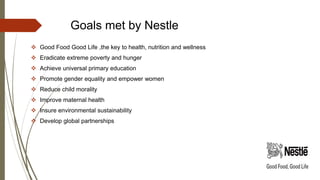 Goals met by Nestle
 Good Food Good Life ,the key to health, nutrition and wellness
 Eradicate extreme poverty and hunger
 Achieve universal primary education
 Promote gender equality and empower women
 Reduce child morality
 Improve maternal health
 Insure environmental sustainability
 Develop global partnerships
 