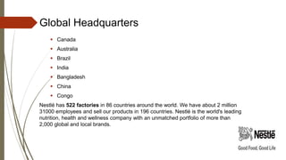 Global Headquarters
 Canada
 Australia
 Brazil
 India
 Bangladesh
 China
 Congo
Nestlé has 522 factories in 86 countries around the world. We have about 2 million
31000 employees and sell our products in 196 countries. Nestlé is the world's leading
nutrition, health and wellness company with an unmatched portfolio of more than
2,000 global and local brands.
 