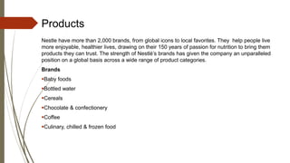 Products
Nestle have more than 2,000 brands, from global icons to local favorites. They help people live
more enjoyable, healthier lives, drawing on their 150 years of passion for nutrition to bring them
products they can trust. The strength of Nestlé’s brands has given the company an unparalleled
position on a global basis across a wide range of product categories.
Brands
Baby foods
Bottled water
Cereals
Chocolate & confectionery
Coffee
Culinary, chilled & frozen food
 