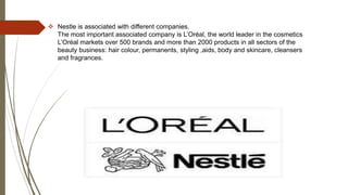  Nestle is associated with different companies.
The most important associated company is L’Oréal, the world leader in the cosmetics
L’Oréal markets over 500 brands and more than 2000 products in all sectors of the
beauty business: hair colour, permanents, styling ,aids, body and skincare, cleansers
and fragrances.
 