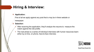 Hiring & Interview:
 Application:
First of all we apply against any post that is may be in there website or
newspaper.
 Selection:
 After receiving the application, they’ll analyze the resume to measure the
match against the role profile.
 The next phase is a series of individual interviews with human resources team-
either by on-line, on phone, face-to-face interview.
 
