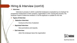 Hiring & Interview (cont’d)
 Interview:
Interview is process in which a potential employee is evaluated by an employer for
prospective employment in their company, organization or firm. During this process, the
employer hopes to determine whether or not the applicant is suitable for the role.
 Types of Interview
 Selection Interview:
Conduct at the time of selection
 Appraisal Interview:
Give promotions and rewards.
 Exit interview:
when the employee leave the organization
 