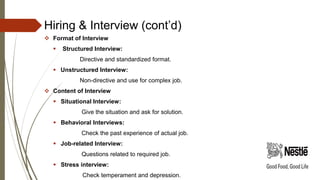 Hiring & Interview (cont’d)
 Format of Interview
 Structured Interview:
Directive and standardized format.
 Unstructured Interview:
Non-directive and use for complex job.
 Content of Interview
 Situational Interview:
Give the situation and ask for solution.
 Behavioral Interviews:
Check the past experience of actual job.
 Job-related Interview:
Questions related to required job.
 Stress interview:
Check temperament and depression.
 