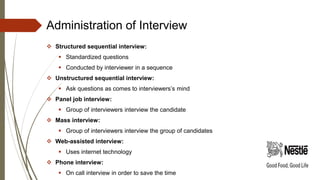 Administration of Interview
 Structured sequential interview:
 Standardized questions
 Conducted by interviewer in a sequence
 Unstructured sequential interview:
 Ask questions as comes to interviewers’s mind
 Panel job interview:
 Group of interviewers interview the candidate
 Mass interview:
 Group of interviewers interview the group of candidates
 Web-assisted interview:
 Uses internet technology
 Phone interview:
 On call interview in order to save the time
 