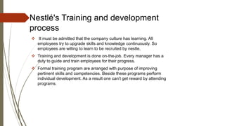 Nestlé's Training and development
process
 It must be admitted that the company culture has learning. All
employees try to upgrade skills and knowledge continuously. So
employees are willing to learn to be recruited by nestle,
 Training and development is done on-the-job. Every manager has a
duty to guide and train employees for their progress.
 Formal training program are arranged with purpose of improving
pertinent skills and competencies. Beside these programs perform
individual development. As a result one can’t get reward by attending
programs.
 