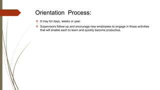 Orientation Process:
 It may for days, weeks or year.
 Supervisors follow-up and encourage new employees to engage in those activities
that will enable each to learn and quickly become productive.
 