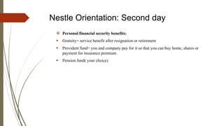 Nestle Orientation: Second day
 Personal financial security benefits:
 Gratuity= service benefit after resignation or retirement
 Provident fund= you and company pay for it so that you can buy home, shares or
payment for insurance premium.
 Pension fund( your choice)
 