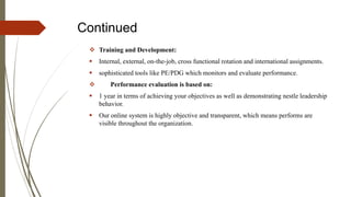 Continued
 Training and Development:
 Internal, external, on-the-job, cross functional rotation and international assignments.
 sophisticated tools like PE/PDG which monitors and evaluate performance.
 Performance evaluation is based on:
 1 year in terms of achieving your objectives as well as demonstrating nestle leadership
behavior.
 Our online system is highly objective and transparent, which means performs are
visible throughout the organization.
 