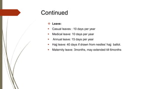 Continued
 Leave:
 Casual leaves : 10 days per year
 Medical leave: 10 days per year
 Annual leave: 15 days per year
 Hajj leave: 40 days if drawn from nestles’ hajj ballot.
 Maternity leave: 3months, may extended till 6months
 