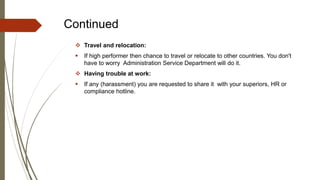 Continued
 Travel and relocation:
 If high performer then chance to travel or relocate to other countries. You don't
have to worry Administration Service Department will do it.
 Having trouble at work:
 If any (harassment) you are requested to share it with your superiors, HR or
compliance hotline.
 