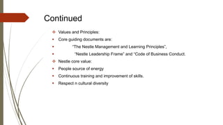 Continued
 Values and Principles:
 Core guiding documents are:
 “The Nestle Management and Learning Principles”,
 “Nestle Leadership Frame” and “Code of Business Conduct.
 Nestle core value:
 People source of energy
 Continuous training and improvement of skills.
 Respect n cultural diversity
 