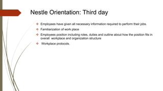 Nestle Orientation: Third day
 Employees have given all necessary information required to perform their jobs.
 Familiarization of work place
 Employees position including roles, duties and outline about how the position fits in
overall workplace and organization structure
 Workplace protocols.
 