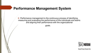 Performance Management System
 Performance management is the continuous process of identifying,
measuring and evaluating the performance of the individuals and teams
and aligning their performance with the organizational
goals.
 