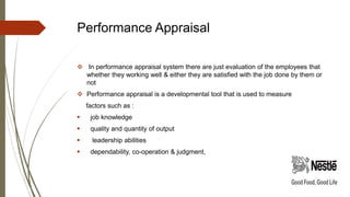 Performance Appraisal
 In performance appraisal system there are just evaluation of the employees that
whether they working well & either they are satisfied with the job done by them or
not
 Performance appraisal is a developmental tool that is used to measure
factors such as :
 job knowledge
 quality and quantity of output
 leadership abilities
 dependability, co-operation & judgment,
 