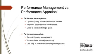Performance Management vs.
Performance Appraisal
 Performance management:
 Dynamic(Lively ,active), continuous process.
 Improves organizational effectiveness.
 Used to achieve strategic goals.
 Performance appraisal:
 Periodic (usually annual) event.
 Formal/official review(evaluation).
 Last step in performance management process.
 