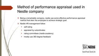 Method of performance appraisal used in
Nestle company
 Being a remarkable company, nestle use some effective performance appraisal
method that alien the employee to achieve strategic goal.
 Nestle HR management follow
 self-rating
 appraisal by subordinates
 rating committees (nestle academy)
 mostly use 360 degree feedback
 