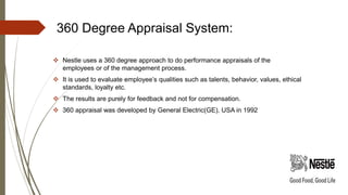 360 Degree Appraisal System:
 Nestle uses a 360 degree approach to do performance appraisals of the
employees or of the management process.
 It is used to evaluate employee’s qualities such as talents, behavior, values, ethical
standards, loyalty etc.
 The results are purely for feedback and not for compensation.
 360 appraisal was developed by General Electric(GE), USA in 1992
 