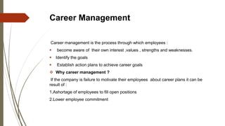 Career Management
Career management is the process through which employees :
 become aware of their own interest ,values , strengths and weaknesses.
 Identify the goals
 Establish action plans to achieve career goals
 Why career management ?
If the company is failure to motivate their employees about career plans it can be
result of :
1.Ashortage of employees to ﬁll open positions
2.Lower employee commitment
 
