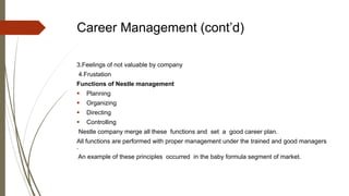 Career Management (cont’d)
3.Feelings of not valuable by company
4.Frustation
Functions of Nestle management
 Planning
 Organizing
 Directing
 Controlling
Nestle company merge all these functions and set a good career plan.
All functions are performed with proper management under the trained and good managers
.
An example of these principles occurred in the baby formula segment of market.
 