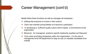 Career Management (cont’d)
Nestle follow these functions as well as manages all employees ;
 holding that everyone is involve in their actions.
 Each new member joining Nestle is to become a participant
 In developing a sufﬁcient quality culture which implies a Commitment to the
organization
 Moreover , for managerial positions speciﬁc leadership qualities are Required.
 Even when promoting employees within the organization , it is the role of
management and HR department to keep an eye on valuable candidates from
outside
 