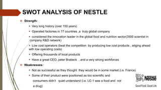 SWOT ANALYSIS OF NESTLE
 Strength:
 Very long history (over 150 years)
 Operated factories in 77 countries ,a truly global company
 considered the innovation leader in the global food and nutrition sector(3500 scientist in
company R&D network)
 Low cost operators (beat the competition by producing low cost products , edging ahead
with low operating costs)
 Offering thousands of local products
 Have a great CEO, peter Brabeck , and a very strong workforces
 Weaknesses:
 Not as successful as they thought they would be in some market (i.e. France)
 Some of their product were positioned as too scientific and
consumers didn’t quiet understand (i.e. LC-1 was a food and not
a drug)
 