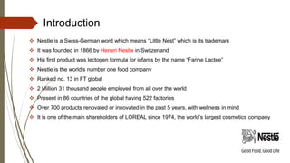 Introduction
 Nestle is a Swiss-German word which means “Little Nest” which is its trademark
 It was founded in 1866 by Heneri Neslte in Switzerland
 His first product was lectogen formula for infants by the name “Farine Lactee”
 Nestle is the world’s number one food company
 Ranked no. 13 in FT global
 2 Million 31 thousand people employed from all over the world
 Present in 86 countries of the global having 522 factories
 Over 700 products renovated or innovated in the past 5 years, with wellness in mind
 It is one of the main shareholders of LOREAL since 1974, the world’s largest cosmetics company
 
