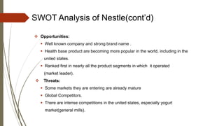 SWOT Analysis of Nestle(cont’d)
 Opportunities:
 Well known company and strong brand name .
 Health base product are becoming more popular in the world, including in the
united states.
 Ranked first in nearly all the product segments in which it operated
(market leader).
 Threats:
 Some markets they are entering are already mature
 Global Competitors.
 There are intense competitions in the united states, especially yogurt
market(general mills).
 