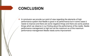CONCLUSION
 In conclusion we provide our point of view regarding the elements of high
performance system that Nestle is good in its performance but in some cases it
needs to improve and there are some negative things and there are some positive
things which we observe in our finding about the performance of the nestle. Nestle
performance management is high but not the maximum so of the maximum
performance management Nestle needs some improvement
 