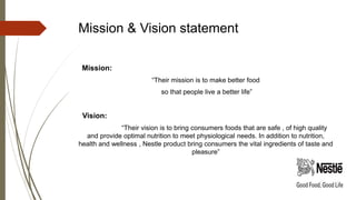 Mission & Vision statement
Mission:
“Their mission is to make better food
so that people live a better life”
Vision:
“Their vision is to bring consumers foods that are safe , of high quality
and provide optimal nutrition to meet physiological needs. In addition to nutrition,
health and wellness , Nestle product bring consumers the vital ingredients of taste and
pleasure”
 