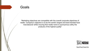 Goals
“Marketing objectives are compatible with the overall corporate objectives of
nestle. Company’s objective is to be the world’s largest and best branded food
manufacturer white insuring that nestle name is synonymous withy the
products of the highest quality”
 