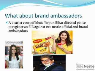 What about brand ambassadors
 A district court of Muzaffarpur, Bihar directed police
to register an FIR against two nestle official and brand
ambassadors.
 