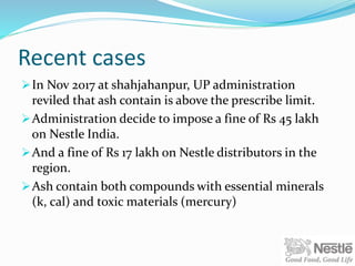Recent cases
In Nov 2017 at shahjahanpur, UP administration
reviled that ash contain is above the prescribe limit.
Administration decide to impose a fine of Rs 45 lakh
on Nestle India.
And a fine of Rs 17 lakh on Nestle distributors in the
region.
Ash contain both compounds with essential minerals
(k, cal) and toxic materials (mercury)
 