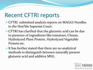Recent CFTRI reports
CFTRI submitted analysis reports on MAGGI Noodles
to the Hon’ble Supreme Court.
CFTRI has clarified that the glutamic acid can be due
to presence of ingredients like tomatoes, Cheese,
Hydrolyzed Plant Protein, Hydrolyzed Vegetable
Protein etc.
It has further stated that there are no analytical
methods to distinguish between naturally present
glutamic acid and additive MSG.
 