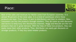 Place:
Most of the sales and revenues for Nestle come from European countries. It is
almost 90 percent of the total sales. It is a kind of warehouse where these
products are kept. From there, it sent to distributors and then to retailers. Now,
consumers can buy the products through retailers. They do come up with discounts
and tactics to keep busy this distribution channels. Maggi and Nescafe are the two
products that are in great demand. With the help of these two products, they can
easily move their other products. Thus, distributor can easily get discounts on
stronger products, if they buy some weaker products.
 