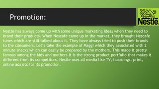 Promotion:
Nestle has always come up with some unique marketing ideas when they need to
brand their products. When Nescafe came up in the market, they brought Nescafe
tunes which are still talked about it. They have always tried to push their brands
to the consumers. Let’s take the example of Maggi which they associated with 2
minute snacks which can easily be prepared by the mothers. This made it pretty
famous among the kids and mothers.It is the strong product portfolio that makes it
different from its competitors. Nestle uses all media like TV, hoardings, print,
online ads etc for its promotion.
 