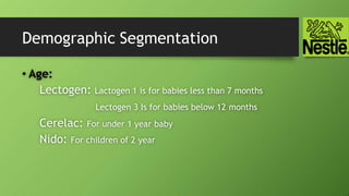 Demographic Segmentation
• Age:
Lectogen: Lactogen 1 is for babies less than 7 months
Lectogen 3 Is for babies below 12 months
Cerelac: For under 1 year baby
Nido: For children of 2 year
 