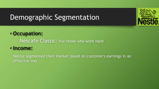 Demographic Segmentation
• Occupation:
Nescafe Classic: For those who work hard
• Income:
Nestle segmented their market based on customer's earnings in an
effective way
 